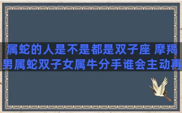 属蛇的人是不是都是双子座 摩羯男属蛇双子女属牛分手谁会主动再联系